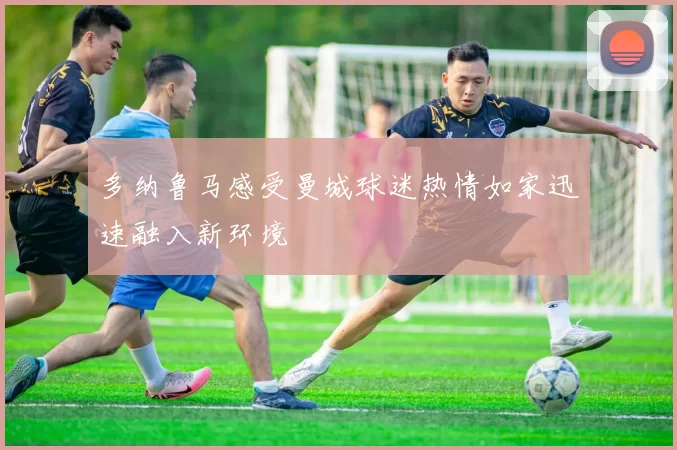 多纳鲁马感受曼城球迷热情如家迅速融入新环境