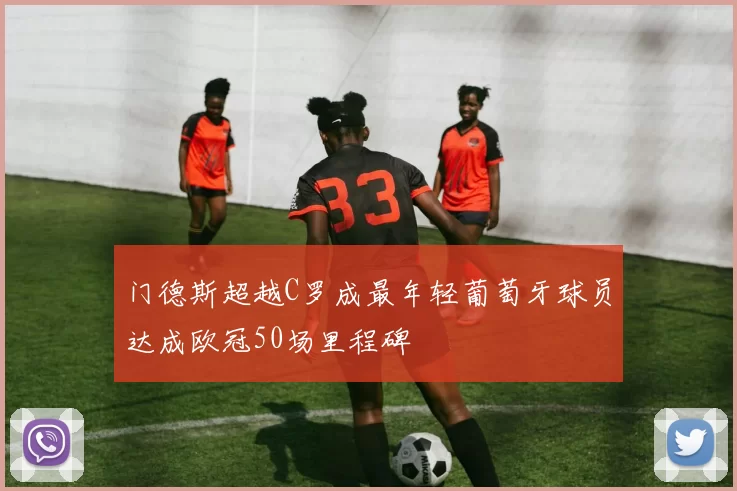 门德斯超越C罗成最年轻葡萄牙球员达成欧冠50场里程碑