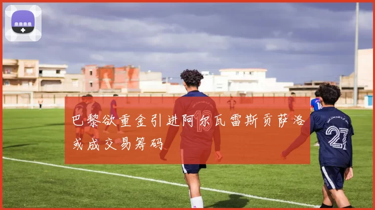 巴黎欲重金引进阿尔瓦雷斯贡萨洛或成交易筹码