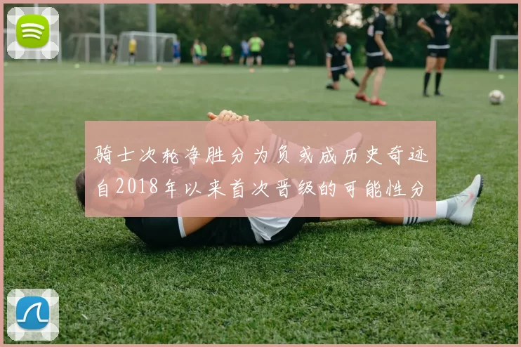 骑士次轮净胜分为负或成历史奇迹自2018年以来首次晋级的可能性分析