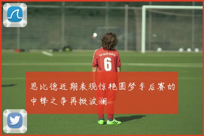恩比德近期表现惊艳圆梦季后赛的中锋之争再掀波澜