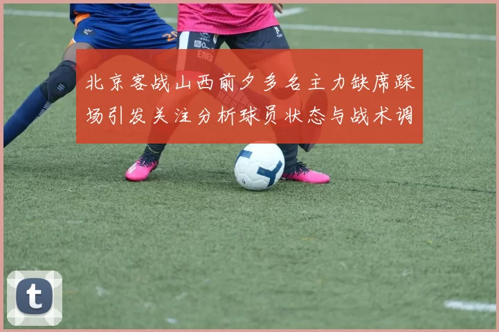 北京客战山西前夕多名主力缺席踩场引发关注分析球员状态与战术调整