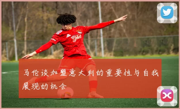 马伦谈加盟意大利的重要性与自我展现的机会
