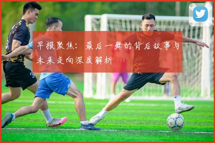 早报聚焦：最后一舞的背后故事与未来走向深度解析