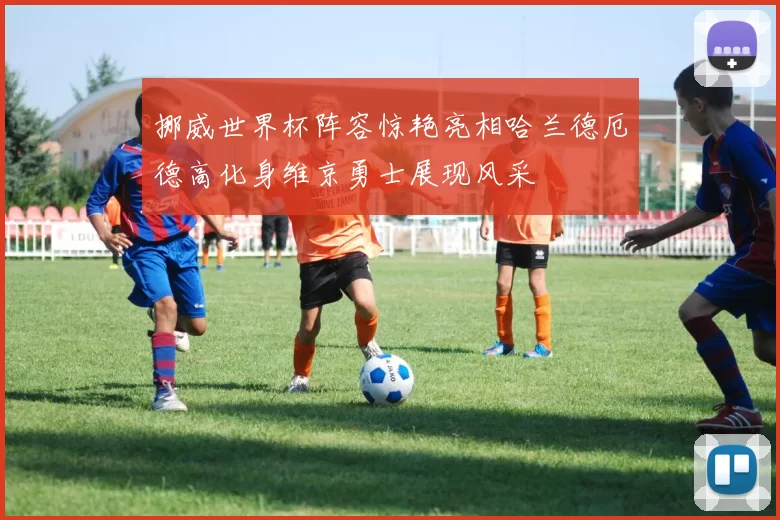 挪威世界杯阵容惊艳亮相哈兰德厄德高化身维京勇士展现风采