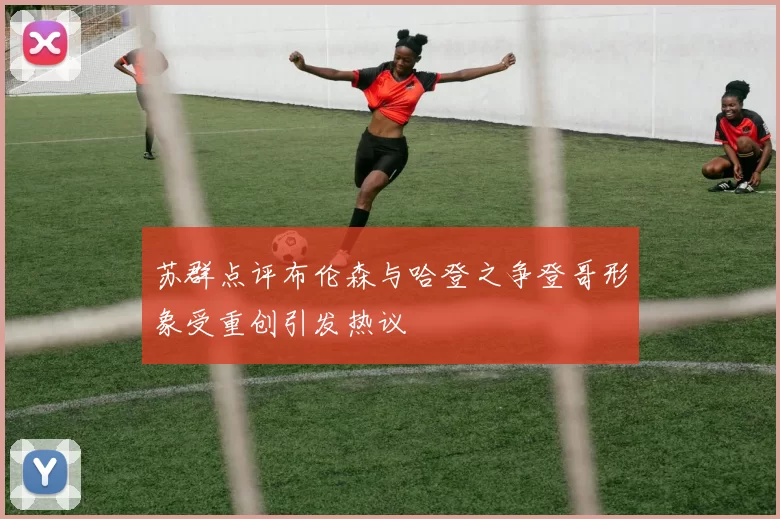 苏群点评布伦森与哈登之争登哥形象受重创引发热议
