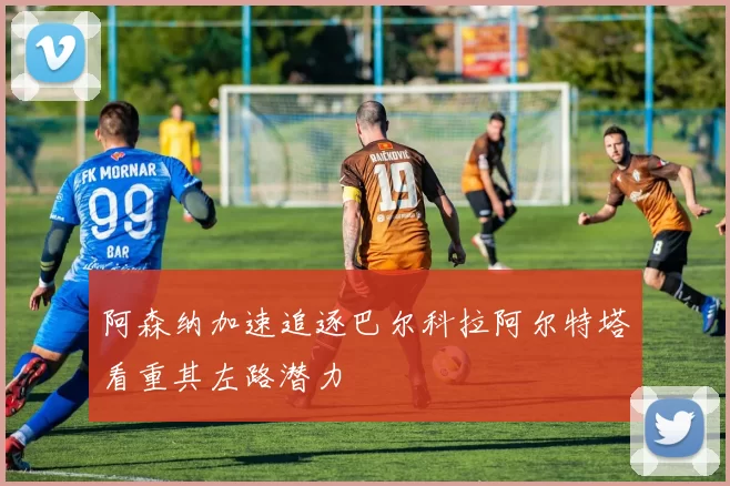 阿森纳加速追逐巴尔科拉阿尔特塔看重其左路潜力