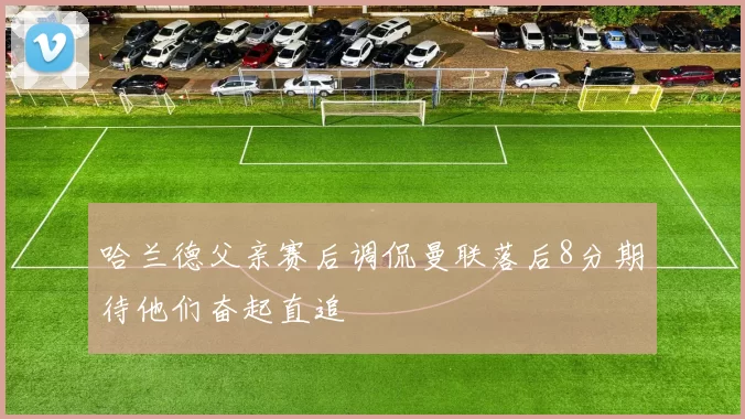 哈兰德父亲赛后调侃曼联落后8分期待他们奋起直追