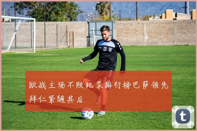 欧战主场不败纪录排行榜巴萨领先拜仁紧随其后