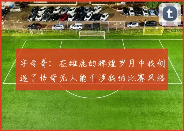 字母哥：在雄鹿的辉煌岁月中我创造了传奇无人能干涉我的比赛风格