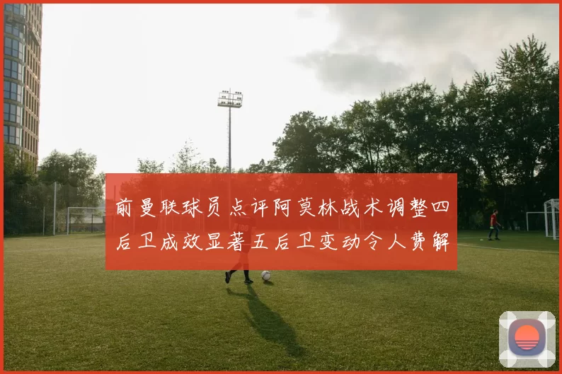 前曼联球员点评阿莫林战术调整四后卫成效显著五后卫变动令人费解