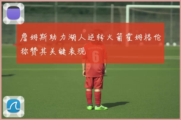 詹姆斯助力湖人逆转火箭霍姆格伦称赞其关键表现