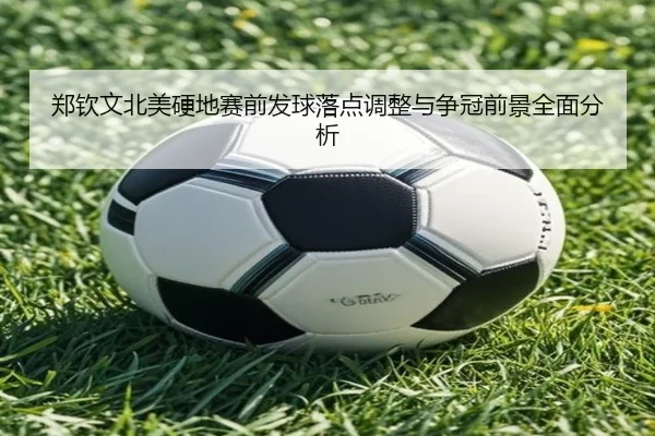 郑钦文北美硬地赛前发球落点调整与争冠前景全面分析